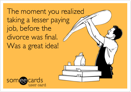 The moment you realized
taking a lesser paying
job before the
divorce was final%2C
was a great idea!