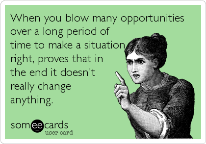 When you blow many opportunities
over a long period of
time to make a situation
right, proves that in
the end it doesn't
really change
anything.