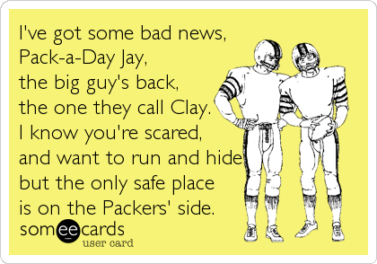 I've got some bad news,
Pack-a-Day Jay,
the big guy's back,
the one they call Clay.
I know you're scared,
and want to run and hide,
but the only safe place
is on the Packers' side.