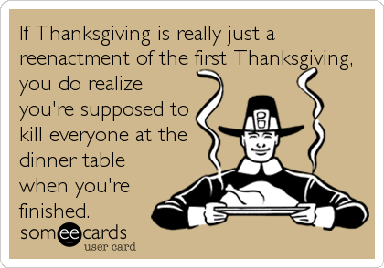 If Thanksgiving is really just a
reenactment of the first Thanksgiving,
you do realize
you're supposed to
kill everyone at the
dinner table
when you're
finished.