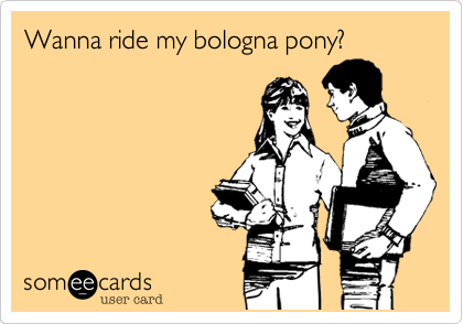 Wanna ride my bologna pony?