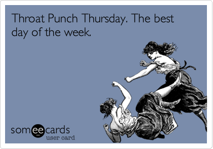 Throat Punch Thursday. The best day of the week.
