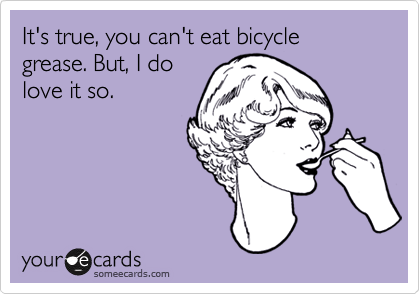 It's true, you can't eat bicycle grease. But, I do
love it so.