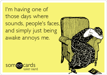 I'm having one of
those days where
sounds, people's faces,
and simply just being
awake annoys me.