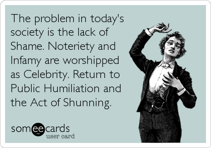 The problem in today'ssociety is the lack ofShame. Noteriety andInfamy are worshippedas Celebrity. Return to Public Humiliation andthe Act of Shunning. 