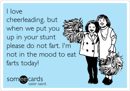 I love
cheerleading, but
when we put you
up in your stunt
please do not fart. I'm
not in the mood to eat
farts today!