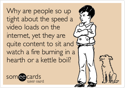 Why are people so up
tight about the speed a
video loads on the
internet%2C yet they are
quite content to sit and
watch a fire burning in a
hearth or a kettle boil%3F 