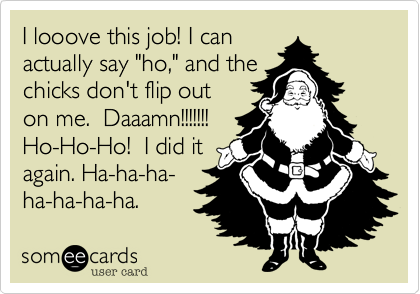 I looove this job! I can
actually say "ho," and the
chicks don't flip out
on me.  Daaamn!!!!!!!
Ho-Ho-Ho!  I did it
again. Ha-ha-ha-
ha-ha-ha-ha. 