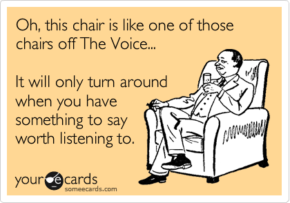 Oh, this chair is like one of those chairs off The Voice...

It will only turn around
when you have
something to say
worth listening to.