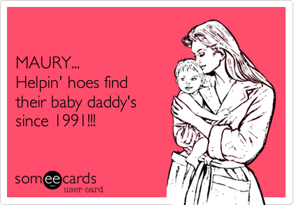 

MAURY...
Helpin' hoes find
their baby daddy's
since 1991!!!
