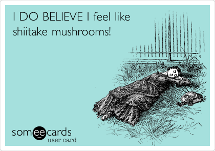 I DO BELIEVE I feel like
shiitake mushrooms!