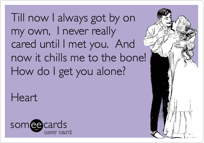Till now I always got by on
my own,  I never really
cared until I met you.  And
now it chills me to the bone! 
How do I get you alone? 

Heart 