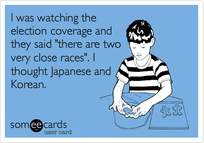 I was watching the
election coverage and
they said "there are two
very close races". I
thought Japanese and
Korean.