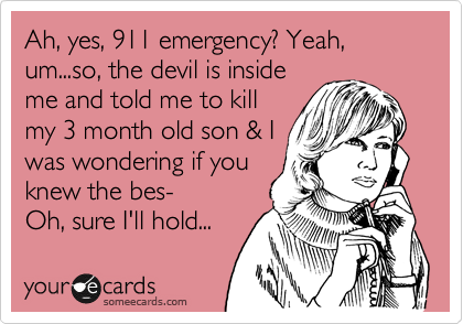 Ah, yes, 911 emergency? Yeah, um...so, the devil is inside
me and told me to kill
my 3 month old son & I
was wondering if you
knew the bes- 
Oh, sure I'll hold... 