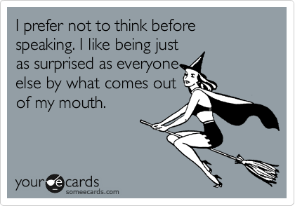 I prefer not to think before speaking. I like being just
as surprised as everyone
else by what comes out
of my mouth.