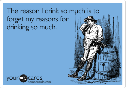 The reason I drink so much is to
forget my reasons for
drinking so much. 