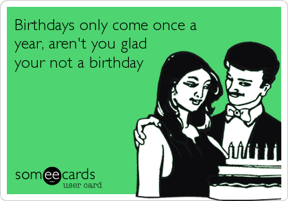 Birthdays only come once a
year, aren't you glad
your not a birthday