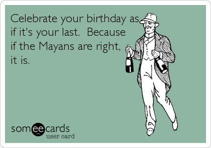 Celebrate your birthday as
if it's your last.  Because
if the Mayans are right,
it is.