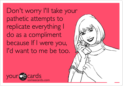 Don't worry I'll take your 
pathetic attempts to
replicate everything I
do as a compliment
because If I were you,
I'd want to me be too. 