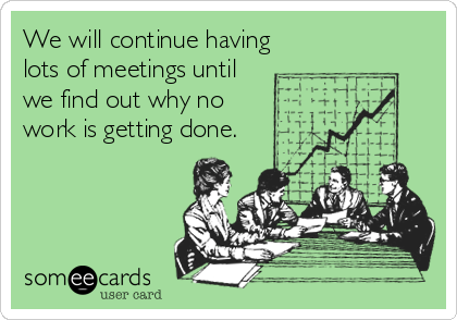 We will continue having
lots of meetings until
we find out why no
work is getting done.