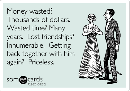 Money wasted?
Thousands of dollars. 
Wasted time? Many
years.  Lost friendships?  Innumerable.  Getting 
back together with him
again?  Priceless. 