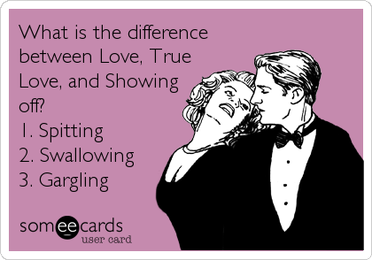 What is the difference
between Love, True
Love, and Showing
off? 
1. Spitting
2. Swallowing
3. Gargling