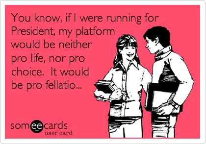 You know, if I were running for President, my platform 
would be neither
pro life, nor pro
choice.  It would 
be pro fellatio...