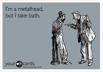 I'm a metalhead, 
but I take bath.