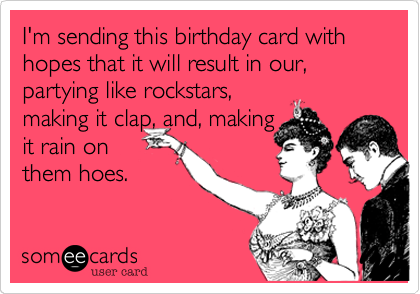 I'm sending this birthday card with hopes that it will result in our, partying like rockstars,
making it clap, and, making
it rain on
them hoes.