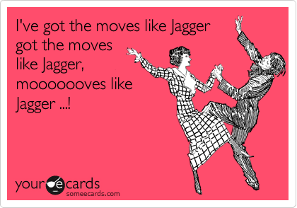 I've got the moves like Jagger
got the moves
like Jagger,
mooooooves like
Jagger ...!