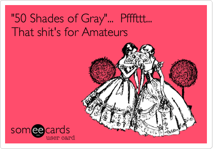 "50 Shades of Gray"...  Pfffttt... 
That shit's for Amateurs