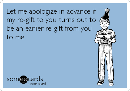 Let me apologize in advance if
my re-gift to you turns out to
be an earlier re-gift from you
to me.