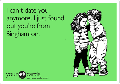 I can't date you
anymore. I just found
out you're from
Binghamton.