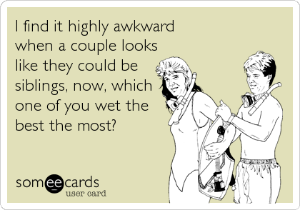 I find it highly awkward 
when a couple looks 
like they could be
siblings, now, which
one of you wet the
best the most?
 