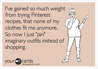 I've gained so much weight
from trying Pinterest
recipes, that none of my
clothes fit me anymore.
So now I just "pin"
imaginary outfits instead of
shopping.