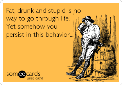 Fat, drunk and stupid is no
way to go through life.
Yet somehow you 
persist in this behavior...