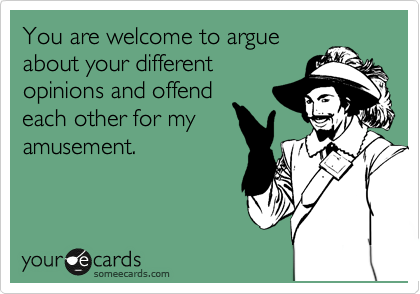 You are welcome to argue
about your different
opinions and offend
each other for my
amusement.