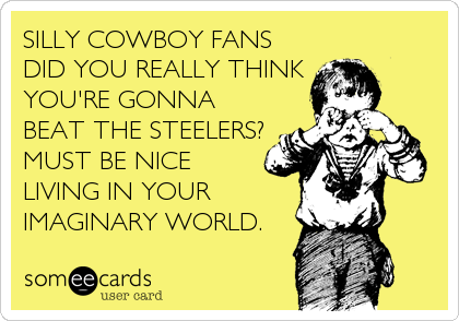 SILLY COWBOY FANS
DID YOU REALLY THINK
YOU'RE GONNA
BEAT THE STEELERS?
MUST BE NICE
LIVING IN YOUR
IMAGINARY WORLD.