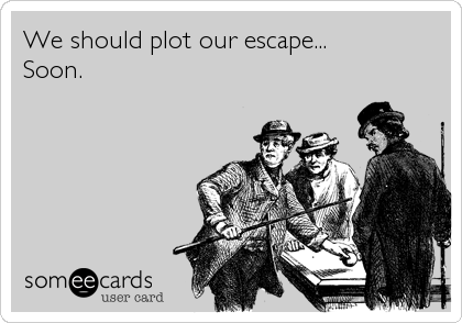 We should plot our escape...
Soon.