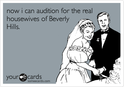 now i can audition for the real
housewives of Beverly
Hills.