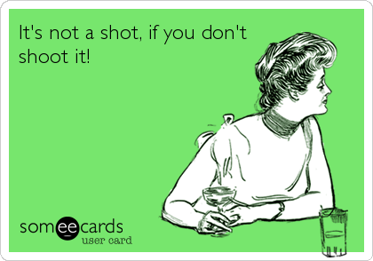 It's not a shot, if you don't
shoot it!