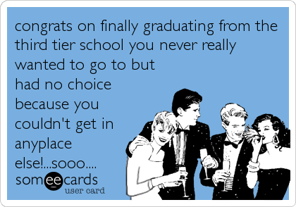 congrats on finally graduating from the
third tier school you never really
wanted to go to but
had no choice
because you
couldn't get in
anyplace
else!...sooo....