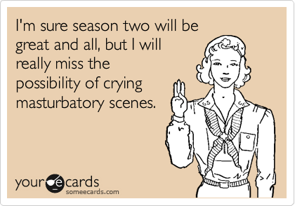 I'm sure season two will be
great and all, but I will
really miss the 
possibility of crying
masturabatory scenes.