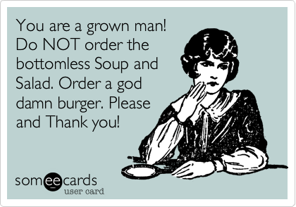 You are a grown man!Do NOT order thebottomless Soup andSalad. Order a goddamn burger. Pleaseand Thank you!
