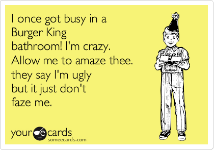 I once got busy in a 
Burger King 
bathroom! I'm crazy.
Allow me to amaze thee.
they say I'm ugly 
but it just don't
faze me.