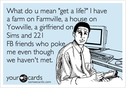 What do u mean "get a life?" I have a farm on Farmville, a house on
Yowville, a girlfried on
Sims and 221
FB friends who poke
me even though 
we haven't met.