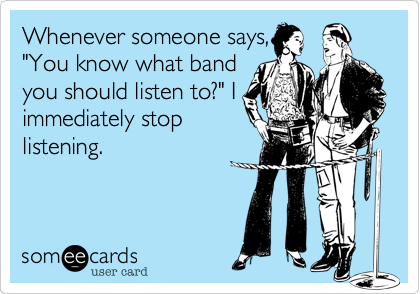 Whenever someone says,
"You know what band
you should listen to?" I
immediately stop
listening.