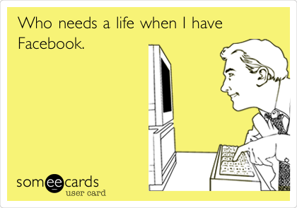 Who needs a life when I have
Facebook. 