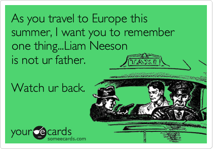 As you travel to Europe this summer, I want you to remember one thing...Liam Neeson
is not ur father.

Watch ur back.