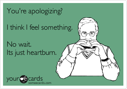 You're apologizing?

I think I feel something.

No wait.
Its just heartburn.
